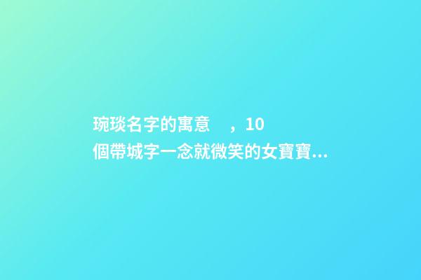 琬琰名字的寓意，10個帶城字一念就微笑的女寶寶名